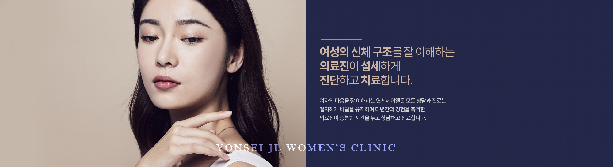 여성의 신체 구조를 잘 이해하는 의료진이 섬세하게 진단하고 치료합니다.
            여자의 마음을 잘 이해하는 연세제이엘은 모든 상담과 진료는 철저하게 비밀을 유지하며 다년간의 경험을 축적한 의료진이 충분한 시간을 두고 상담하고 진료합니다.